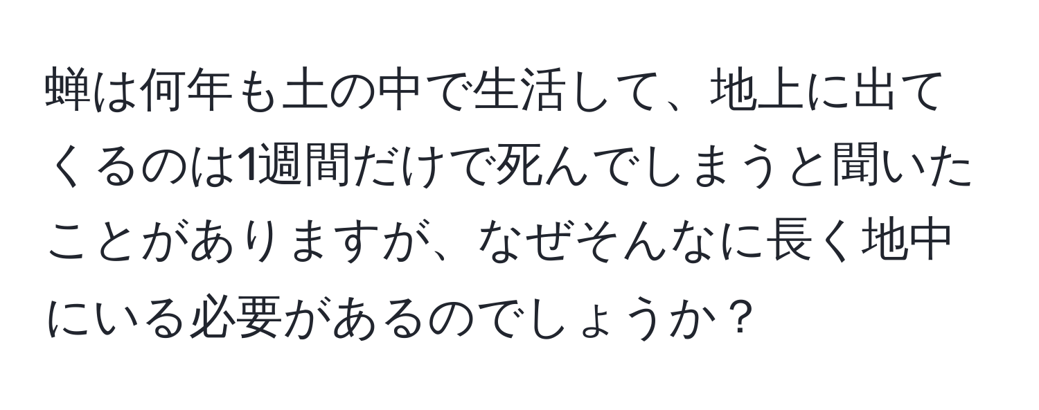 蝉は何年も土の中で生活して、地上に出てくるのは1週間だけで死んでしまうと聞いたことがありますが、なぜそんなに長く地中にいる必要があるのでしょうか？