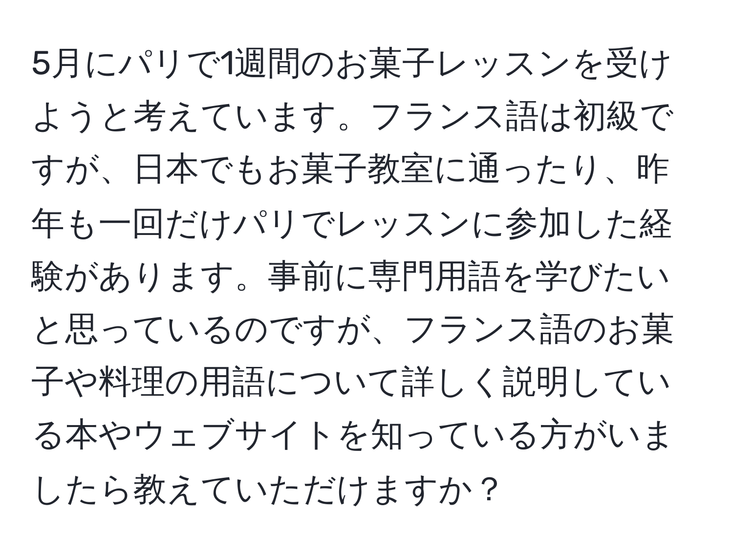 5月にパリで1週間のお菓子レッスンを受けようと考えています。フランス語は初級ですが、日本でもお菓子教室に通ったり、昨年も一回だけパリでレッスンに参加した経験があります。事前に専門用語を学びたいと思っているのですが、フランス語のお菓子や料理の用語について詳しく説明している本やウェブサイトを知っている方がいましたら教えていただけますか？