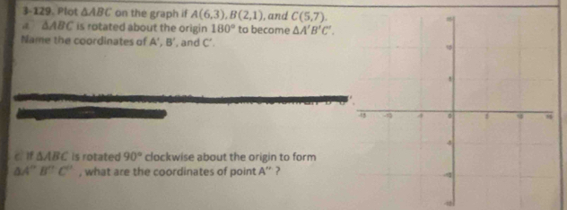 3-129. Plot △ ABC on the graph if A(6,3), B(2,1) , and C(5,7).
△ ABC is rotated about the origin 180° to become △ A'B'C'. 
Name the coordinates of A', B' ', and C’. 
CìIf △ ABC is rotated 90° clockwise about the origin to form
△ A''B''C'' , what are the coordinates of point A '' ?