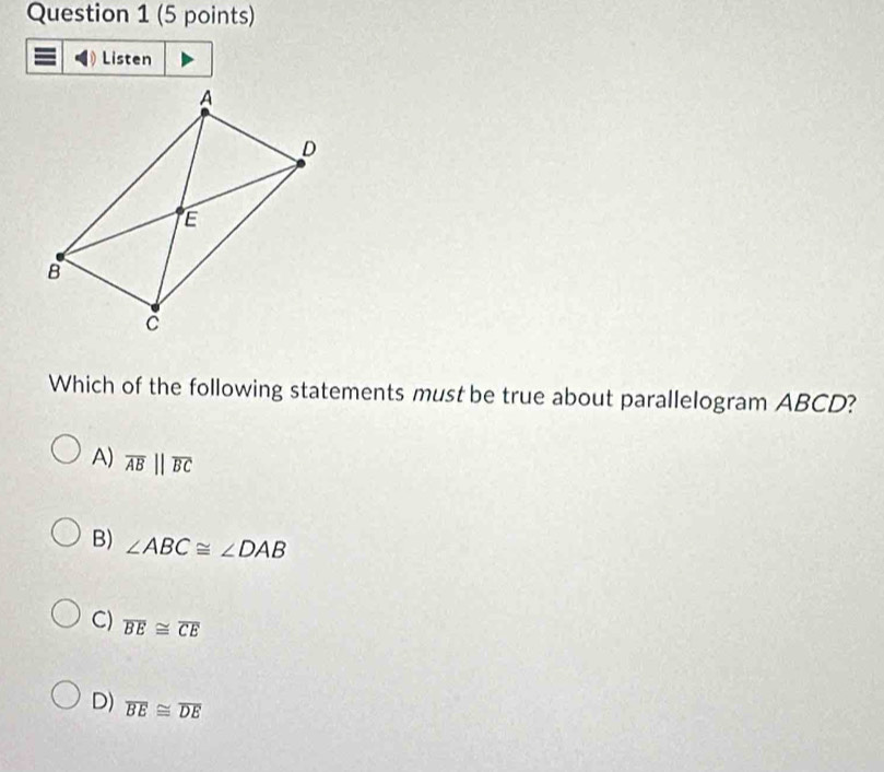 Listen
Which of the following statements must be true about parallelogram ABCD?
A) overline ABparallel overline BC
B) ∠ ABC≌ ∠ DAB
C) overline BE≌ overline CE
D) overline BE≌ overline DE