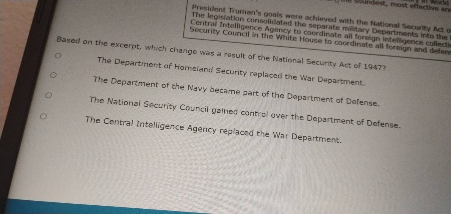 ame word
te soundest, most effective an
President Truman's goals were achieved with the National Security Act o
The legislation consolidated the separate military Departments into the
Central Intelligence Agency to coordinate all foreign intelligence collecti
Security Council in the White House to coordinate all foreign and defen
Based on the excerpt, which change was a result of the National Security Act of 1947?
The Department of Homeland Security replaced the War Department.
The Department of the Navy became part of the Department of Defense.
The National Security Council gained control over the Department of Defense.
The Central Intelligence Agency replaced the War Department.