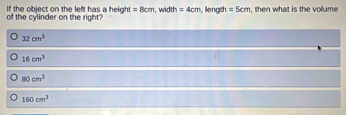 If the object on the left has a height =8cm , width =4cm , length =5cm , then what is the volume
of the cylinder on the right?
32cm^3
16cm^3
80cm^3
160cm^3