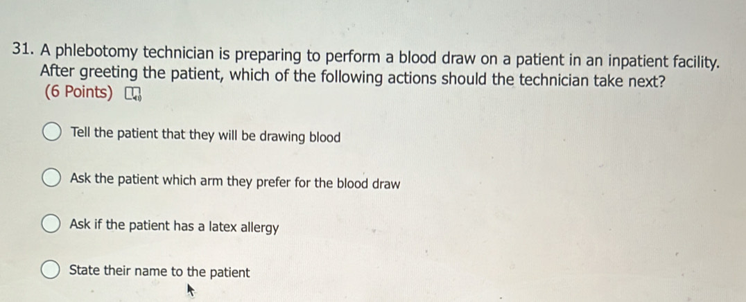 A phlebotomy technician is preparing to perform a blood draw on a patient in an inpatient facility.
After greeting the patient, which of the following actions should the technician take next?
(6 Points)
Tell the patient that they will be drawing blood
Ask the patient which arm they prefer for the blood draw
Ask if the patient has a latex allergy
State their name to the patient