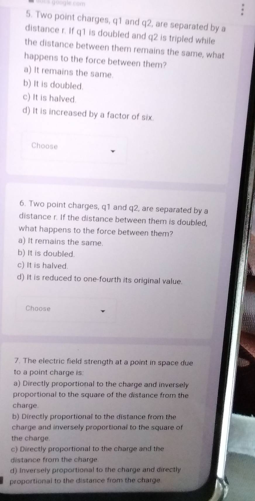 dors google.com
5. Two point charges, q1 and q2, are separated by a
distance r. If q1 is doubled and q2 is tripled while
the distance between them remains the same, what
happens to the force between them?
a) It remains the same.
b) It is doubled.
c) It is halved.
d) It is increased by a factor of six.
Choose
6. Two point charges, q1 and q2, are separated by a
distance r. If the distance between them is doubled,
what happens to the force between them?
a) It remains the same.
b) It is doubled.
c) It is halved.
d) It is reduced to one-fourth its original value.
Choose
7. The electric field strength at a point in space due
to a point charge is:
a) Directly proportional to the charge and inversely
proportional to the square of the distance from the
charge.
b) Directly proportional to the distance from the
charge and inversely proportional to the square of
the charge.
c) Directly proportional to the charge and the
distance from the charge.
d) Inversely proportional to the charge and directly
proportional to the distance from the charge.