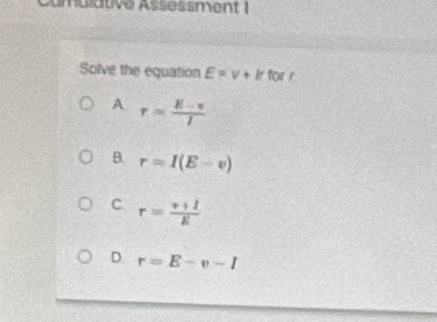 Cumulative Assessment 1
Solve the equation E=v+k for r
A r= (K-v)/I 
B r=I(E-v)
C. r= (v+1)/E 
D. r=E-v-I