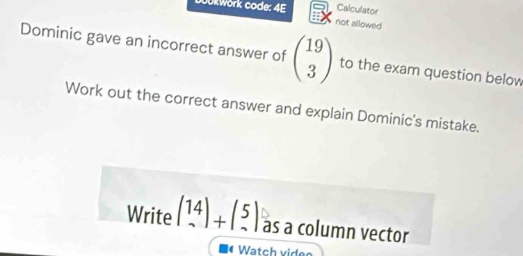 Goükwörk code: 4E Calculator 
not allowed 
Dominic gave an incorrect answer of beginpmatrix 19 3endpmatrix to the exam question below 
Work out the correct answer and explain Dominic's mistake. 
Write (14)+(5) as a column vector 
( Watch video