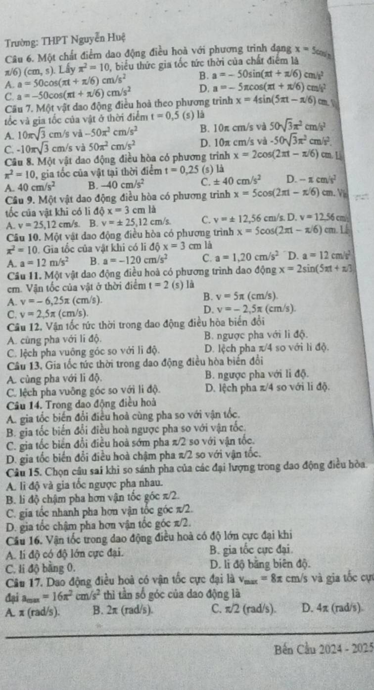 Trường: THPT Nguyễn Huệ
Câu 6. Một chất điểm dao động điều hoà với phương trình dạng x=5 cols
π/6) (cm,s) Lấy π^2=10 , biểu thức gia tốc tức thời của chất điểm là
B.
A. a=50cos (π t+π /6)cm/s^2 a=-50sin (π t+π /6)cm/s^2
C. a=-50cos (π t+π /6)cm/s^2
D. a=-5π cos (π t+π /6)cm/s^2
Câu 7. Một vật dao động điều hoà theo phương trình x=4sin (5π t-π /6)cm.V
tốc và gia tốc của vật ở thời điểm t=0,5 (s) là
A. 10π sqrt(3)cm/. vǎ -50π^2cm/s^2 B. 10π cm/s và 50sqrt(3)π^2cm/s^2
C. -10π sqrt(3)cm/s và 50π^2cm/s^2 D. 10π cm/s và -50sqrt(3)π^2cm/s^2.
Câu 8. Một vật dao động điều hòa có phương trinh x=2cos (2π t-π /6) cm. L
π^2=10 , gia tốc của vật tại thời điểm t=0,25 (s) là
A. 40cm/s^2 B. -40cm/s^2 C. ± 40cm/s^2 D. -π cm/s^2
Câu 9. Một vật dao động điều hòa có phương trình x=5cos (2π t-π /6) cm V
tốc của vật khi có li dhat Qx=3cmlhat a
A. v=25,12 cm/s B. v=± 25,12cm/s C. v=± 12,56cm/s.D.v=12.56 cm
Câu 10. Một vật dao động điều hòa có phương trình x=5cos (2π t-π /6) cm. L
π^2=10. Gia tốc của vật khi có li dhat Qx=3 cm là
A. a=12m/s^2 B. a=-120cm/s^2 C. a=1,20cm/s^2 D. a=12cm/s^2
Câu 11. Một vật dao động điều hoà có phương trình dao động x=2sin (5π +π /3)
cm. Vận tốc của vật ở thời điểm t=2 (s) là
A. v=-6,25π (cm/s).
B. v=5π (cm/s)
C. v=2,5π (cm/s).
D. v=-2,5π (cm/s).
Câu 12. Vận tốc tức thời trong đao động điều hòa biến đổi
A. cùng pha với lí độ.  B. ngược pha với lì độ.
C. lệch pha vuông góc so với li độ. D. lệch pha π/4 so với lì độ.
Câu 13, Gia tốc tức thời trong dao động điều hòa biến đổi
A. cùng pha với li độ. B. ngược pha với li độ.
C. lệch pha vuông góc so với li độ. D. lệch pha π/4 so với li độ.
Câu 14. Trong dao động điều hoà
A. gia tốc biến đổi điều hoà cùng pha so với vận tốc.
B. gia tốc biến đổi điều hoà ngược pha so với vận tốc.
C. gia tốc biển đổi điều hoà sớm pha π/2 so với vận tốc.
D. gia tốc biến đổi điều hoà chậm pha π/2 so với vận tốc.
Câu 15. Chọn câu sai khi so sánh pha của các đại lượng trong dạo động điều hòa.
A. lì độ và gia tốc ngược pha nhau.
B. li độ chậm pha hơn vận tốc góc π/2.
C. gia tốc nhanh pha hơn vận tốc góc π/2.
D. gia tốc chậm pha hơn vận tốc góc π/2.
Câu 16. Vận tốc trong dao động điều hoà có độ lớn cực đại khi
A. lí độ có độ lớn cực đại. B. gia tốc cực đại
C. li độ bằng 0. D. li độ bằng biên độ.
Câu 17. Dao động điều hoà có vận tốc cực đại là v_max=8π cm/s và gia tốc cự
đại amax =16π^2cm/s^2 thì tần số góc của dao động là
A. π (rad/s). B. 2π (rad/s). C. π/2 (rad/s). D. 4π (rad/s)
Bến Cầu 2024 - 2025