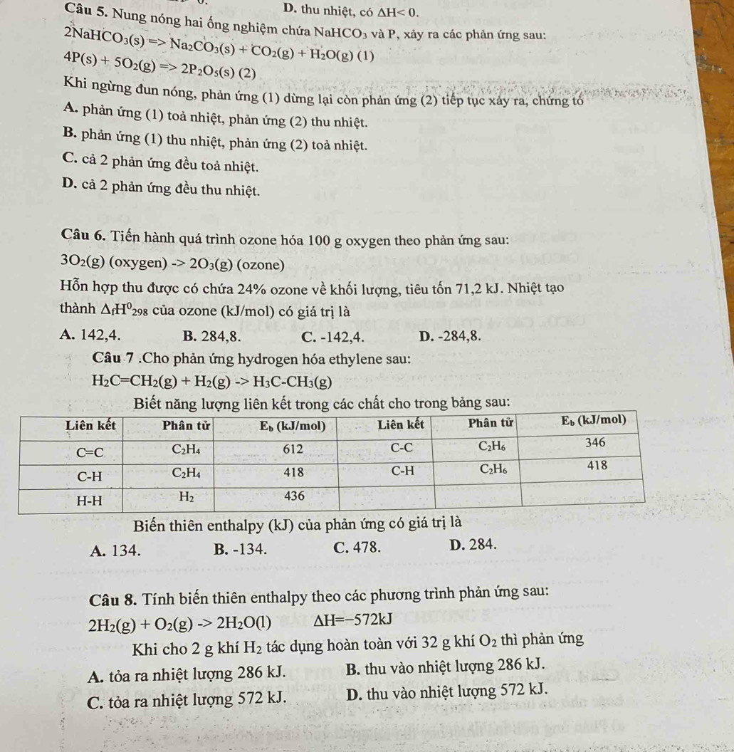 D. thu nhiệt, có △ H<0.
Câu 5. Nung nóng hai ống nghiệm chứa NaHCO_3 và P, xảy ra các phản ứng sau:
2NaHCO_3(s)=>Na_2CO_3(s)+CO_2(g)+H_2O(g)(l)
4P(s)+5O_2(g)=>2P_2O_5(s)(2)
Khi ngừng đun nóng, phản ứng (1) dừng lại còn phản ứng (2) tiếp tục xảy ra, chứng tố
A. phản ứng (1) toả nhiệt, phản ứng (2) thu nhiệt.
B. phản ứng (1) thu nhiệt, phản ứng (2) toả nhiệt.
C. cả 2 phản ứng đều toả nhiệt.
D. cả 2 phản ứng đều thu nhiệt.
Câu 6. Tiến hành quá trình ozone hóa 100 g oxygen theo phản ứng sau:
3O_2(g) 1 oxygen) ->2O_3(g) (ozone)
Hỗn hợp thu được có chứa 24% ozone về khối lượng, tiêu tốn 71,2 kJ. Nhiệt tạo
thành △ _fH^0_298 của ozone (kJ/mol) có giá trị là
A. 142,4. B. 284,8. C. -142,4. D. -284,8.
Câu 7 .Cho phản ứng hydrogen hóa ethylene sau:
H_2C=CH_2(g)+H_2(g)to H_3C-CH_3(g)
Biết năng lượng liên kết trong các chất cho trong bảng sau:
Biến thiên enthalpy (kJ) của phản ứng có giá trị là
A. 134. B. -134. C. 478. D. 284.
Câu 8. Tính biến thiên enthalpy theo các phương trình phản ứng sau:
2H_2(g)+O_2(g)to 2H_2O(l) △ H=-572kJ
Khi cho 2 g khí H_2 tác dụng hoàn toàn với 32 g khí O_2 thì phản ứng
A. tỏa ra nhiệt lượng 286 kJ. B. thu vào nhiệt lượng 286 kJ.
C. tỏa ra nhiệt lượng 572 kJ. D. thu vào nhiệt lượng 572 kJ.