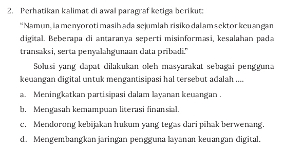 Perhatikan kalimat di awal paragraf ketiga berikut:
“Namun, ia menyoroti masih ada sejumlah risiko dalam sektor keuangan
digital. Beberapa di antaranya seperti misinformasi, kesalahan pada
transaksi, serta penyalahgunaan data pribadi.”
Solusi yang dapat dilakukan oleh masyarakat sebagai pengguna
keuangan digital untuk mengantisipasi hal tersebut adalah ....
a. Meningkatkan partisipasi dalam layanan keuangan .
b. Mengasah kemampuan literasi finansial.
c. Mendorong kebijakan hukum yang tegas dari pihak berwenang.
d. Mengembangkan jaringan pengguna layanan keuangan digital.