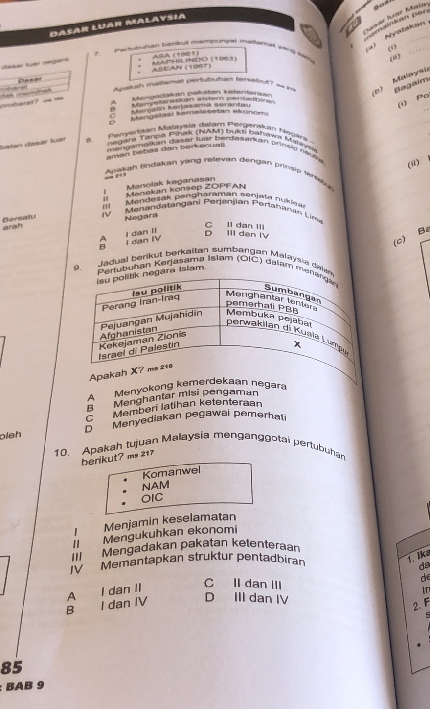 asr luar Mala aed
a
n em a in  an   er 
Dašar Luar Malaysia
etdes teout inrpared eaed wag 
(a) Nyatakan
(1)
,
ferse Ae inegare ASA (1961)
Danar ASEAN (1967) APHLNDO (1983)
(ii)
  
Apakah matiamal pertubuhan tersebut? w m
Bagaim
A Mengadákan pakatan ketenteraan
b) Malaysi
a Manyelaraskan sstem pentadbiran
Meniašin kerjasama serantau
(i) Po
D Mengatasi kemelesetan ekonomi
balan dasar luar B.
Penyertaan Malaysia dalam Pergerakan Negara -
e gara  anp a P ihak ( NAM     u  ti a hawa Mala  a
aman bebas dan berkecuali
mengamalkan dasar luar berdasarkan prinsip neutra
Apakah tindakan yang relevan dengan prinsip tersebur
Menolak keganasan (ii)
mx 213
Menekan konsep ZOPFAN
III Mendesak pengharaman senjata nuklea
Bersatu
IV Menandatangani Perjanjian Pertahanan Lima
Negara
arah
C II dan III
A I dan II
D III dan IV
B I dan IV
(c) Ba
Jadual berikut berkaitan sumbangan Malaysia dalam
9. Pertubuhan Kerjasama Islam (OIC) dalam me
ara Islam.
Apak
A Menyokong kemerdekaan negara
B Menghantar misi pengaman
D Menyediakan pegawai pemerhati C Memberi latihan ketenteraan
oleh
10. Apakah tujuan Malaysia menganggotai pertubuhan
berikut? ms 217
Komanwel
NAM
OIC
Menjamin keselamatan
1I Mengukuhkan ekonomi
III Mengadakan pakatan ketenteraan
IV Memantapkan struktur pentadbiran
1. Ika
da
de
C Il dan III
A I dan II In
B I dan IV
D III dan IV
2. F
85
BAB 9