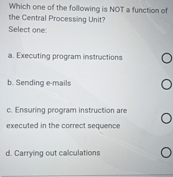 Which one of the following is NOT a function of
the Central Processing Unit?
Select one:
a. Executing program instructions
b. Sending e-mails
c. Ensuring program instruction are
executed in the correct sequence
d. Carrying out calculations