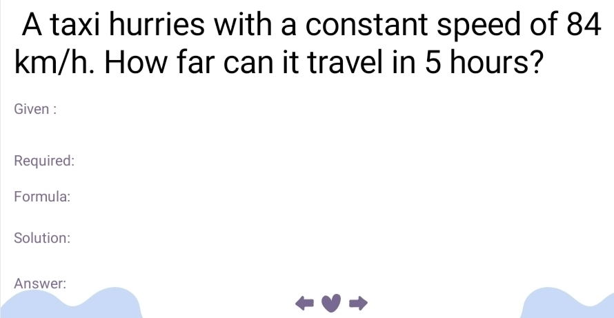 A taxi hurries with a constant speed of 84
km/h. How far can it travel in 5 hours? 
Given : 
Required: 
Formula: 
Solution: 
Answer: