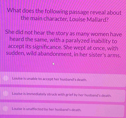 What does the following passage reveal about
the main character, Louise Mallard?
She did not hear the story as many women have
heard the same, with a paralyzed inability to
accept its signifcance. She wept at once, with
sudden, wild abandonment, in her sister's arms.
Louise is unable to accept her husband's death.
Louise is immediately struck with grief by her husband's death.
Louise is unaffected by her husband's death.