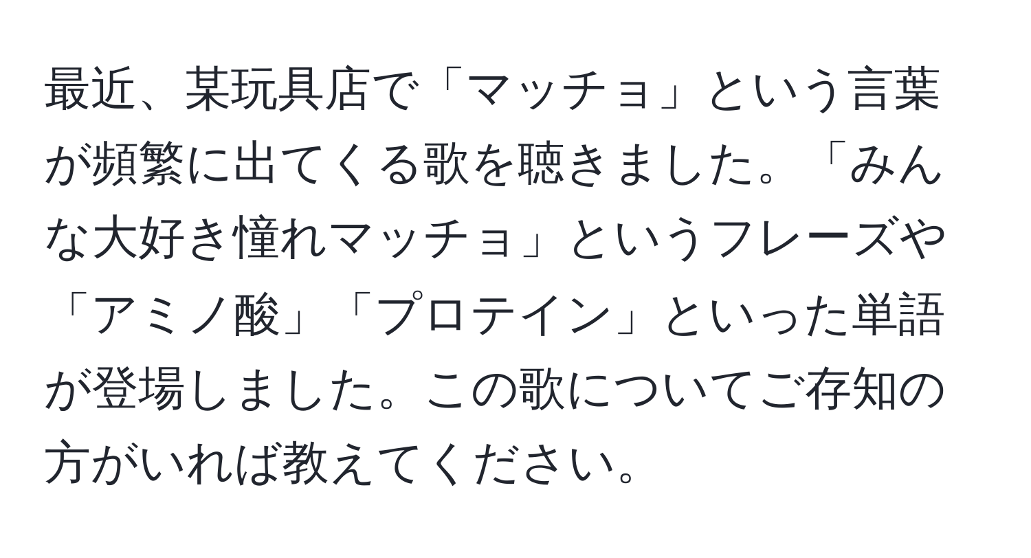 最近、某玩具店で「マッチョ」という言葉が頻繁に出てくる歌を聴きました。「みんな大好き憧れマッチョ」というフレーズや「アミノ酸」「プロテイン」といった単語が登場しました。この歌についてご存知の方がいれば教えてください。