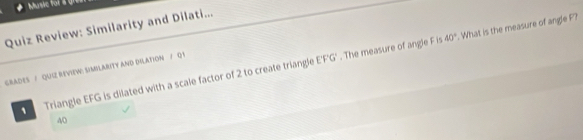 Music for a gn 
Quiz Review: Similarity and Dilati...
EF'G'. The measure of angle F is 40°. What is the measure of angle P? 
graDES / QUIZ REVieW: SiMILARITY aND DILATIoN / Q 1 
1 Triangle EFG is dilated with a scale factor of 2 to create triangle
40