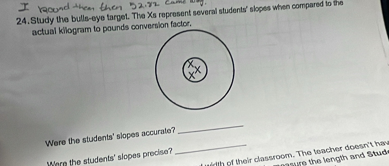 Study the bulls-eye target. The Xs represent several students' slopes when compared to the 
actual kilogram to pounds conversion factor. 
Were the students' slopes accurate? 
_ 
_rth of their classroom. The teacher doesn't hay 
Were the students' slopes precise? 
sure the length and Stud