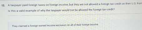 A taxpayer paid foreign taxes on foreign income, but they are not allowed a foreign tax credit on their U.S. Forr
Is this a valid example of why the taxpayer would not be allowed the foreign tax credit?
They claimed a foreign eamed income exclusion on all of their foreign income.