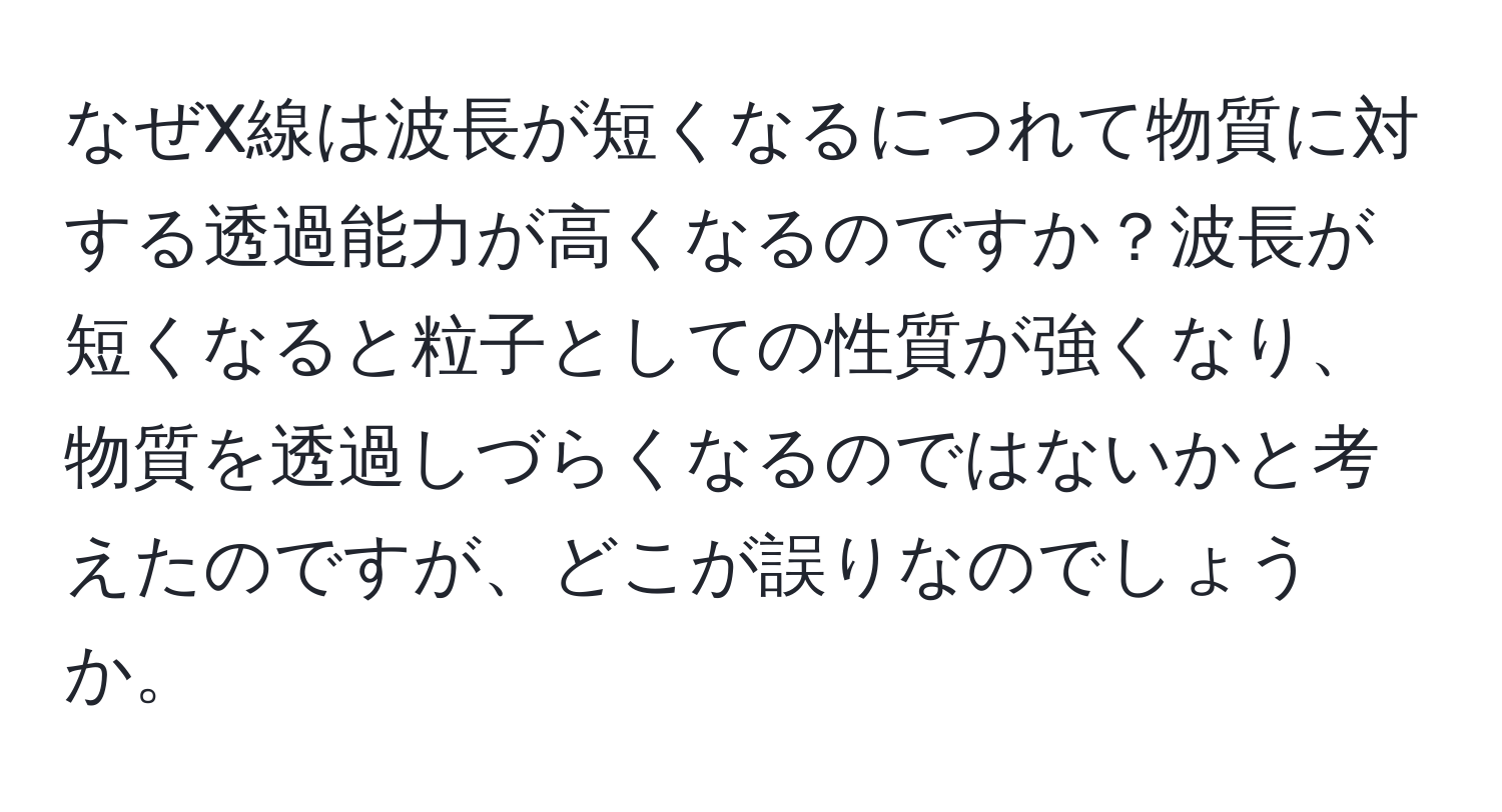 なぜX線は波長が短くなるにつれて物質に対する透過能力が高くなるのですか？波長が短くなると粒子としての性質が強くなり、物質を透過しづらくなるのではないかと考えたのですが、どこが誤りなのでしょうか。