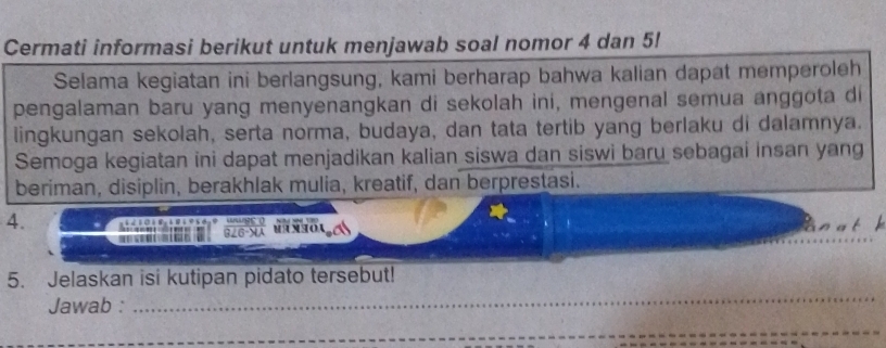 Cermati informasi berikut untuk menjawab soal nomor 4 dan 5! 
Selama kegiatan ini berlangsung, kami berharap bahwa kalian dapat memperoleh 
pengalaman baru yang menyenangkan di sekolah ini, mengenal semua anggota di 
lingkungan sekolah, serta norma, budaya, dan tata tertib yang berlaku di dalamnya. 
Semoga kegiatan ini dapat menjadikan kalian siswa dan siswi baru sebagai insan yang 
beriman, disiplin, berakhlak mulia, kreatif, dan berprestasi. 
4. 

_ 
5. Jelaskan isi kutipan pidato tersebut! 
Jawab : 
_