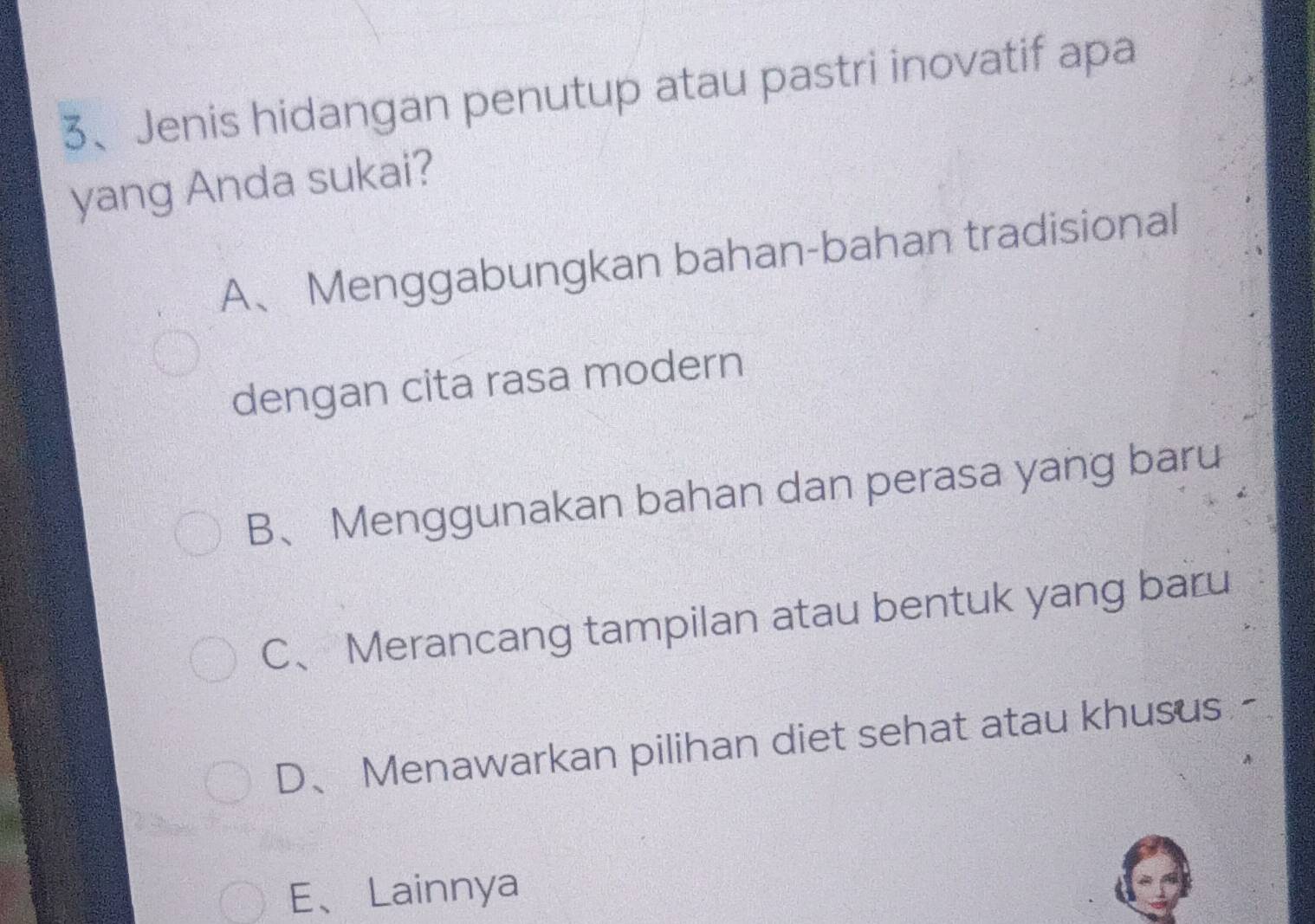 Jenis hidangan penutup atau pastri inovatif apa
yang Anda sukai?
A、Menggabungkan bahan-bahan tradisional
dengan cita rasa modern
B、 Menggunakan bahan dan perasa yang baru
C、Merancang tampilan atau bentuk yang baru
D、 Menawarkan pilihan diet sehat atau khusus -
E、Lainnya