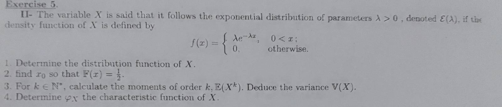 II- The variable X is said that it follows the exponential distribution of parameters lambda >0 , denoted varepsilon (lambda )
density function of X is defined by , if the
f(x)=beginarrayl lambda e^(-lambda x),0
1. Determine the distribution function of X. 
2. find r so that F(x)= 1/2 . 
3. For k∈ N^* , calculate the moments of order . k, E(X^k). Deduce the variance V(X). 
4. Determine φx the characteristic function of X.