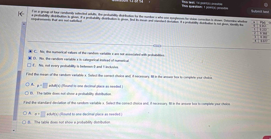 ion 13 6f 14 This test: 14 point(s) possible
This question: 1 point(s) possible Submit test
For a group of four randomly selected adults, the probability distribution for the number x who use eyeglasses for vision correction is shown. Determine whether
a probability distribution is given. If a probability distribution is given, find its mean and standard deviation. If a probability distribution is not given, identify the 
requirements that are not satisfied.
C. No, the numerical values of the random variable x are not associated with probabilities.
D. No, the random variable x is categorical instead of numerical
E. No, not every probability is between 0 and 1 inclusive.
Find the mean of the random variable x. Select the correct choice and, if necessary, fill in the answer box to complete your choice.
A. mu =□ adult(s) (Round to one decimal place as needed.)
B. The table does not show a probability distribution.
Find the standard deviation of the random variable x. Select the correct choice and, if necessary, fill in the answer box to complete your choice.
A. sigma =□ adult(s) (Round to one decimal place as needed.)
B. The table does not show a probability distribution.