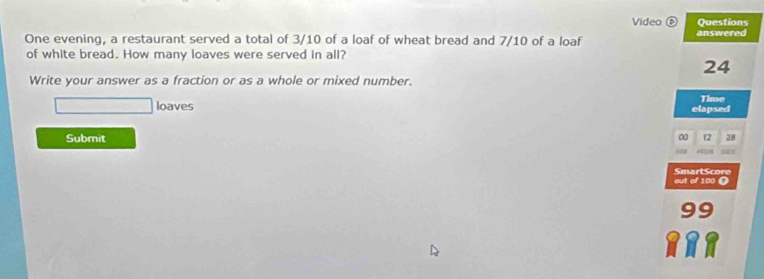 Video é Questions 
One evening, a restaurant served a total of 3/10 of a loaf of wheat bread and 7/10 of a loaf answered 
of white bread. How many loaves were served in all?
24
Write your answer as a fraction or as a whole or mixed number. 
□ loaves 
Time 
elapsed 
Submit 00 12 28 
) m 6224
SmartScore 
out of 100 o