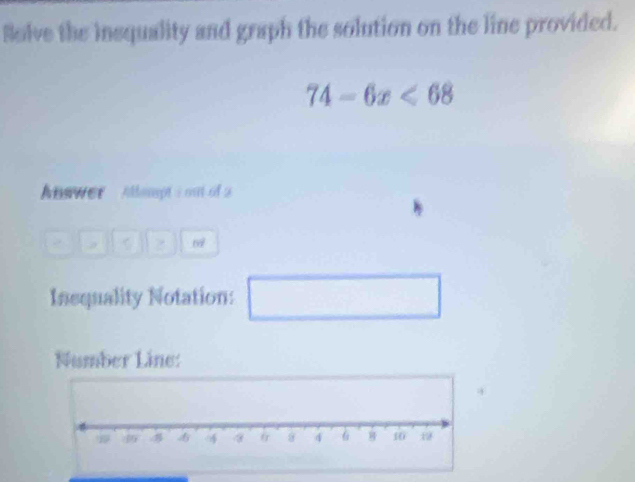 Solve the insquality and graph the solution on the line provided.
74-6x<68</tex> 
Answer Allompt i out of 2
67
Insquality Notation: 
Number Line: