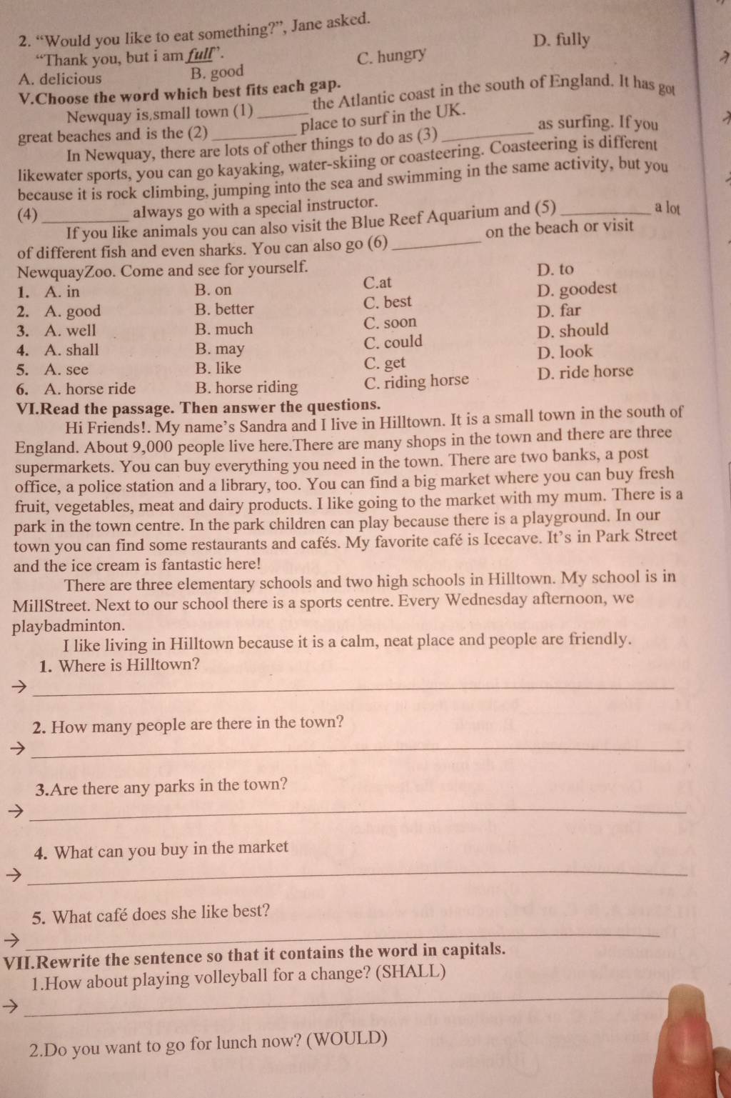 “Would you like to eat something?”, Jane asked.
D. fully
“Thank you, but i am full’.
A. delicious B. good C. hungry
V.Choose the word which best fits each gap.
Newquay is small town (1)_ the Atlantic coast in the south of England. It has got
great beaches and is the (2)_
place to surf in the UK.
as surfing. If you
In Newquay, there are lots of other things to do as (3)
likewater sports, you can go kayaking, water-skiing or coasteering. Coasteering is different
because it is rock climbing, jumping into the sea and swimming in the same activity, but you
(4) _always go with a special instructor.
If you like animals you can also visit the Blue Reef Aquarium and (5)_
a lot
of different fish and even sharks. You can also go (6) _on the beach or visit
NewquayZoo. Come and see for yourself. D. to
C.at
1. A. in B. on
2. A. good B. better C. best D. goodest
3. A. well B. much C. soon D. far
4. A. shall B. may C. could D. should
5. A. see B. like C. get D. look
6. A. horse ride B. horse riding C. riding horse D. ride horse
VI.Read the passage. Then answer the questions.
Hi Friends!. My name’s Sandra and I live in Hilltown. It is a small town in the south of
England. About 9,000 people live here.There are many shops in the town and there are three
supermarkets. You can buy everything you need in the town. There are two banks, a post
office, a police station and a library, too. You can find a big market where you can buy fresh
fruit, vegetables, meat and dairy products. I like going to the market with my mum. There is a
park in the town centre. In the park children can play because there is a playground. In our
town you can find some restaurants and cafés. My favorite café is Icecave. It’s in Park Street
and the ice cream is fantastic here!
There are three elementary schools and two high schools in Hilltown. My school is in
MillStreet. Next to our school there is a sports centre. Every Wednesday afternoon, we
playbadminton.
I like living in Hilltown because it is a calm, neat place and people are friendly.
_
1. Where is Hilltown?
_
2. How many people are there in the town?
_
3.Are there any parks in the town?
_
4. What can you buy in the market
_
5. What café does she like best?
VII.Rewrite the sentence so that it contains the word in capitals.
_
1.How about playing volleyball for a change? (SHALL)
2.Do you want to go for lunch now? (WOULD)