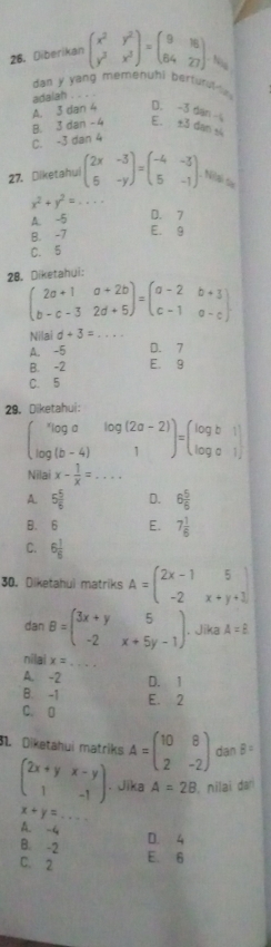 Diberikan beginpmatrix x^2&y^2 y^2&x^3endpmatrix =beginpmatrix 9&16 84&27endpmatrix .
dan y yang memenuhi berturul-su 
adalah
A. . 5d an 4 D. -3 dan
B. 3 dan -4 E. ±3 dan si
C. -3 dan 4
27. Dilketahui beginpmatrix 2x&-3 5&-yendpmatrix =beginpmatrix -4&-3 5&-1endpmatrix Niai sà
x^2+y^2= _
A. -5
D. 7
B. -7 E. 9
C. 5
28. Diketahui:
beginpmatrix 2a+1&a+2b b-c-3&2d+5endpmatrix =beginpmatrix a-2&b+3 c-1&a-cendpmatrix
Nilai d+3= _
A. -5 D. 7
B. -2 E. 9
C. 5
29. Diketahui:
begin(pmatrix)^*log a&log (2a-2) log (b-4)&1endpmatrix =beginpmatrix log b&1 log a&1endpmatrix
Nilai x- 1/x =... _
A. 5 5/6  D. 6 5/6 
B. 6 E. 7 1/6 
C. 6 1/6 
30. Diketahui matriks A=beginpmatrix 2x-1&5 -2&x+y+1endpmatrix
dan B=beginpmatrix 3x+y&5 -2&x+5y-1endpmatrix. Jika A=B
nilai x=
_
A. -2 D. 1
B. -1
C. D E. 2
31. Diketahui matriks A=beginpmatrix 10&8 2&-2endpmatrix dan B=
beginpmatrix 2x+y&x-y 1&-1endpmatrix. Jika A=2B , nilaï dar
x+y= _
A. -4
B. -2 D. 4
C. 2 E. 6