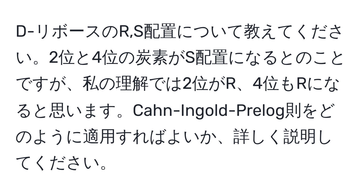 D-リボースのR,S配置について教えてください。2位と4位の炭素がS配置になるとのことですが、私の理解では2位がR、4位もRになると思います。Cahn-Ingold-Prelog則をどのように適用すればよいか、詳しく説明してください。