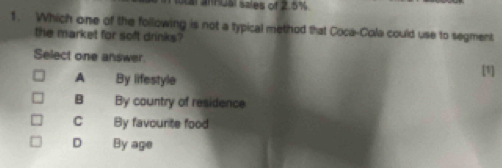 al anrual sales of 2.5%
1. Which one of the following is not a typical method that Coca-Cola could use to segment
the market for soft drinks?
Select one answer
A By lifestyle [1]
B By country of residence
C By favourite food
D By age