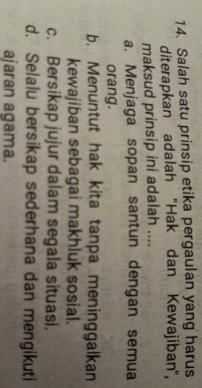 Salah satu prinsip etika pergaulan yang harus
diterapkan adalah 'Hak dan Kewajiban',
maksud prinsip ini adalah ....
a. Menjaga sopan santun dengan semua
orang.
b. Menuntut hak kita tanpa meninggalkan
kewajiban sebagai makhluk sosial.
c. Bersikap jujur dalam segala situasi.
d. Selalu bersikap sederhana dan mengikuti
ajaran agama.