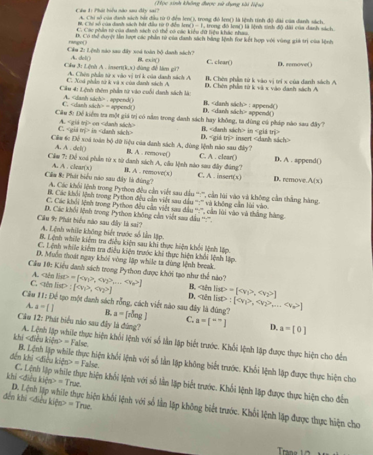 (Học sinh không được sử dụng tài liệu)
Cầu 1: Phát biểu nào sau đây sai?
A. Chi số của danh sách bắt đầu từ 0 đến len(), trong đó len() là lệnh tính độ dài của danh sách,
B. Chỉ số của danh sách bắt đầu từ 0 đến ler 0-1 , trong đó len() là lệnh tính độ dài của danh sách.
C. Các phản tử của đanh sách có thể có các kiểu dữ liệu khác nhau.
D. Có thể duyệt lần lượt các phần tử của danh sách bằng lệnh for kết hợp với vùng giá trị của lệnh
range()
Câu 2: Lệnh nào sau đây xoá toàn bộ danh sách?
A. del() B. exit() C. clear() D. remove()
Câu 3: Lệnh A .insert(k,x) dùng để làm gì?
A. Chèn phần tử x vào vị trí k của danh sách A B. Chèn phần tử k vào vị trí x của danh sách A
C. Xoá phần tử k và x của danh sách A D. Chên phần tử k và x vào danh sách A
Câu 4: Lệnh thêm phần tử vào cuối danh sách là:
A.. append() B. : append()
C. = append() D. append()
Câu 5: Đề kiểm tra một giá trị có nằm trong danh sách hay không, ta dùng cú pháp nào sau đây?
A. on B. in
C. in D. insert
Cầu 6: Để xoá toàn bộ dữ liệu của danh sách A, dùng lệnh nào sau đây?
A. A . del() B. A . remove() C. A . clear() D. A . append()
Cầu 7: Để xoá phần từ x từ danh sách A, câu lệnh nào sau đây đúng?
A. A . clear(x) B. A . remove(x) C. A . insert(x) D. remove.A(x)
Cầu 8: Phát biểu nào sau đây là đúng?
A. Các khối lệnh trong Python đều cần viết sau dấu “:'', cần lùi vào và không cần thắng hàng.
B. Các khối lệnh trong Python đều cần viết sau dấu “:” và không cần lùi vào.
C. Các khối lệnh trong Python đều cần viết sau dấu “:”, cần lùi vào và thắng hàng.
D. Các khổi lệnh trong Python không cần viết sau dấu “:”.
Câu 9: Phát biểu nào sau đây là sai?
A. Lệnh while không biết trước số lần lặp.
B. Lệnh while kiểm tra điều kiện sau khi thực hiện khối lệnh lặp.
C. Lệnh while kiểm tra điều kiện trước khi thực hiện khối lệnh lặp.
D. Muốn thoát ngay khỏi vòng lặp while ta dùng lệnh break.
Câu 10: Kiểu danh sách trong Python được khởi tạo như thế nào?
A. list>
B.
C. : =[,,... ] [, ] n list> : [,,... ]
D. =[, ]
Câu 11: Để tạo một danh sách rỗng, cách viết nào sau đây là đúng?
A. a= [ ] B. a=[rong] C. a=[“"] a=[0]
Câu 12: Phát biểu nào sau đây là đúng?
D.
khí kien>=1 False
A. Lệnh lập while thực hiện khối lệnh với số lần lặp biết trước. Khối lệnh lặp được thực hiện cho đến
đến khi =False.
B. Lệnh lặp while thực hiện khối lệnh với số lần lặp không biết trước. Khối lệnh lặp được thực hiện cho
khi =True.
C. Lệnh lập while thực hiện khối lệnh với số lần lặp biết trước. Khối lệnh lặp được thực hiện cho đến
đến khi = True.
D. Lệnh lặp while thực hiện khối lệnh với số lần lặp không biết trước. Khối lệnh lặp được thực hiện cho
Tra g