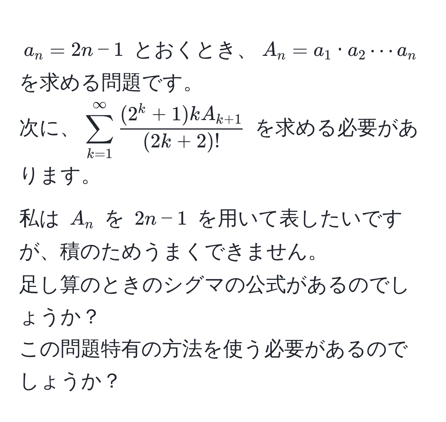 $a_n = 2n - 1$ とおくとき、$A_n = a_1 · a_2 ·s a_n$ を求める問題です。
次に、$sum_(k=1)^(∈fty) frac(2^(k + 1) k A_k+1)(2k + 2)!$ を求める必要があります。
私は $A_n$ を $2n - 1$ を用いて表したいですが、積のためうまくできません。 
足し算のときのシグマの公式があるのでしょうか？ 
この問題特有の方法を使う必要があるのでしょうか？