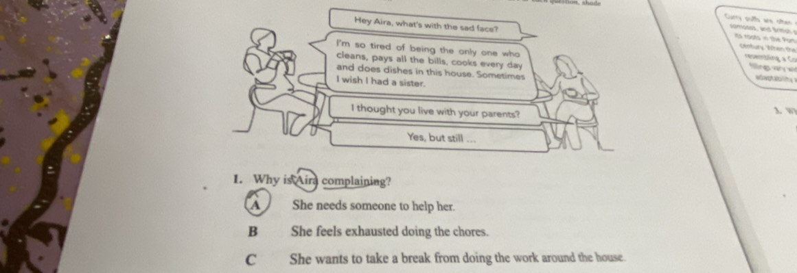 Curry puffs are often
Hey Aira, what's with the sad face? century. When the
omoss and Brme its roots in the Port
I'm so tired of being the only one who flling vany 
resembling a Co
cleans, pays all the bills, cooks every day adaptablitg 
and does dishes in this house. Sometimes
I wish I had a sister.
I thought you live with your parents?
1.W
Yes, but still ...
1. Why is Aira complaining?
A She needs someone to help her.
B She feels exhausted doing the chores.
C She wants to take a break from doing the work around the house.