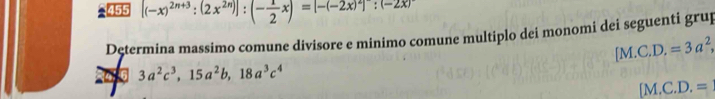 455 [(-x)^2n+3:(2x^(2n))]:(- 1/2 x)=[-(-2x)^2]:(-2x)
Determina massimo comune divisore e minimo comune multiplo dei monomi dei seguenti grup
[M.C.D.=3a^2,
3a^2c^3, 15a^2b, 18a^3c^4
[M.C.D.=