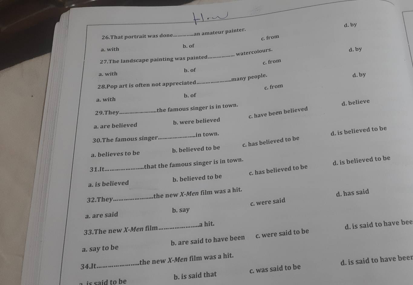That portrait was done_ an amateur painter. d. by
c. from
a. with b. of
_
watercolours.
d. by
27.The landscape painting was painted
c. from
a. with b. of
many people.
28.Pop art is often not appreciated _d. by
c. from
a. with b. of
29.They _the famous singer is in town.
d. believe
c. have been believed
a. are believed b. were believed
c. has believed to be d. is believed to be
30.The famous singer_ in town.
a. believes to be b. believed to be
31.It _that the famous singer is in town.
c. has believed to be d. is believed to be
a. is believed b. believed to be
_the new X -Men film was a hit.
32.They
c. were said d. has said
a. are said b. say
33.The new X -Men film_ a hit.
d. is said to have bee
a. say to be b. are said to have been c. were said to be
34.It_ the new X -Men film was a hit.
is said to be b. is said that c. was said to be d. is said to have beer