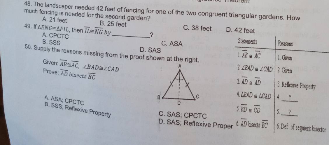 neorem
48. The landscaper needed 42 feet of fencing for one of the two congruent triangular gardens. How
much fencing is needed for the second garden?
A. 21 feet B. 25 feet C. 38 feet D. 42 feet
49. If △ ENG≌ △ FIL , then overline IL≌ overline NGby _
A. CPCTC
?
Statements
B. SSS C. ASA Reasons
D. SAS overline AB≌ overline AC 1. Given
50. Supply the reasons missing from the proof shown at the right.
Given: overline AB≌ overline AC, ∠ BAD≌ ∠ CAD
∠ BAD≌ ∠ CAD 2. Given
Prove: overline AD bisects overline BC
3 overline AD≌ overline AD 3. Reflexve Property
4 △ BAD≌ △ CAD
4. __?
A. ASA; CPCTC
B. SSS; Reflexive Property
_
overline BD≌ overline CD 5. ？
C. SAS; CPCTC
D. SAS; Reflexive Proper 6.overline AD bisects overline BC 6. Def of segment bisector