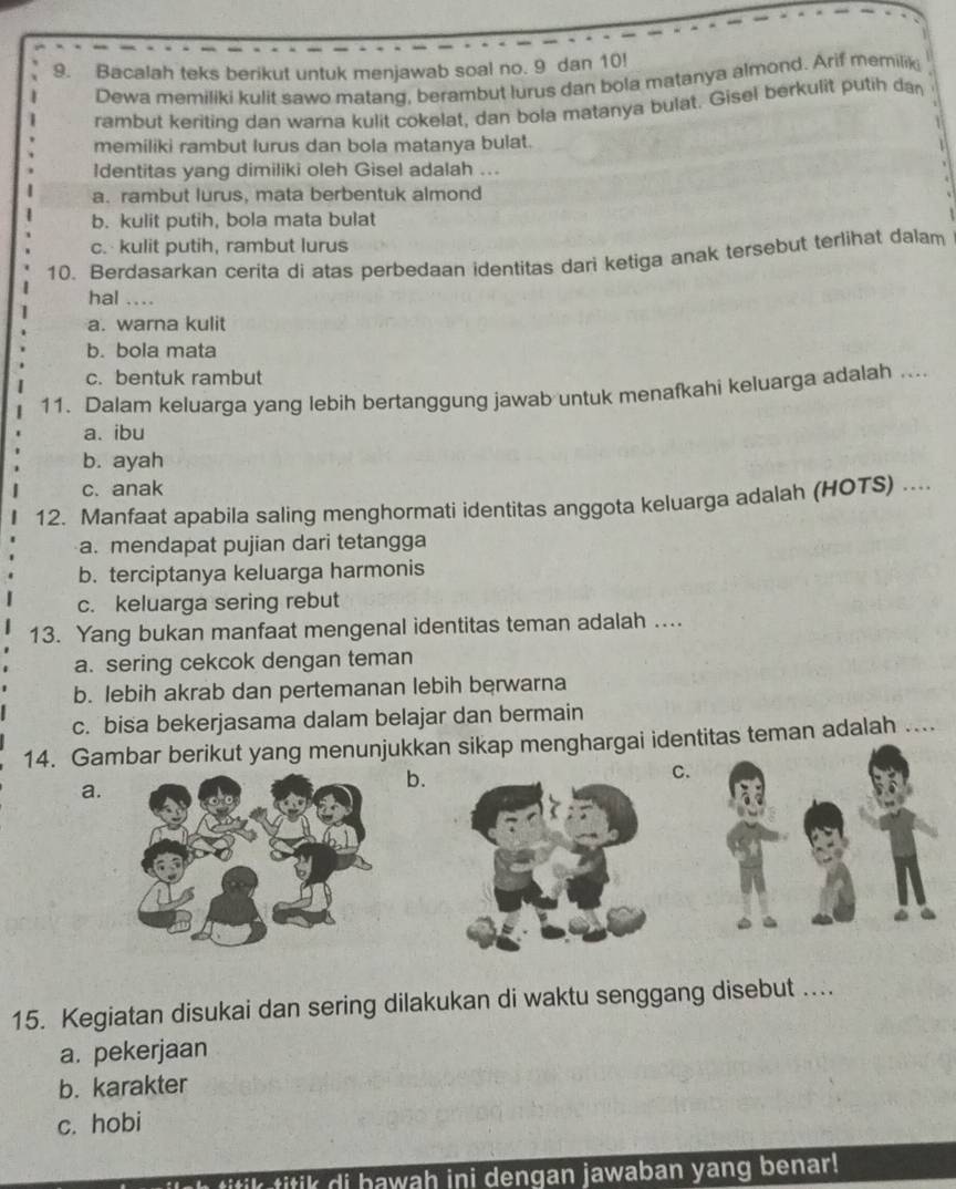 Bacalah teks berikut untuk menjawab soal no. 9 dan 10!
Dewa memiliki kulit sawo matang, berambut lurus dan bola matanya almond. Arif memilik
rambut keriting dan warna kulit cokelat, dan bola matanya bulat. Gisel berkulit putih dan
memiliki rambut lurus dan bola matanya bulat.
ldentitas yang dimiliki oleh Gisel adalah ...
a. rambut lurus, mata berbentuk almond
b. kulit putih, bola mata bulat
c. kulit putih, rambut lurus
10. Berdasarkan cerita di atas perbedaan identitas dari ketiga anak tersebut terlihat dalam
hal ....
a. warna kulit
b. bola mata
c. bentuk rambut
11. Dalam keluarga yang lebih bertanggung jawab untuk menafkahi keluarga adalah ...
a. ibu
b. ayah
c. anak
12. Manfaat apabila saling menghormati identitas anggota keluarga adalah (HOTS) ....
a. mendapat pujian dari tetangga
b. terciptanya keluarga harmonis
c. keluarga sering rebut
13. Yang bukan manfaat mengenal identitas teman adalah ...
a. sering cekcok dengan teman
b. lebih akrab dan pertemanan lebih berwarna
c. bisa bekerjasama dalam belajar dan bermain
14. Gambar berikut yang menunjukkan sikap menghargai identitas teman adalah ....
a.
b.
C.
15. Kegiatan disukai dan sering dilakukan di waktu senggang disebut …...
a. pekerjaan
b. karakter
c. hobi
k i      i bawah ini dengan jawaban yang benar!