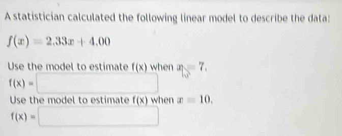 A statistician calculated the following linear model to describe the data:
f(x)=2.33x+4.00
Use the model to estimate f(x) when a_1=7.
f(x)=□ □  □ 
Use the model to estimate f(x) when x=10,
f(x)=□