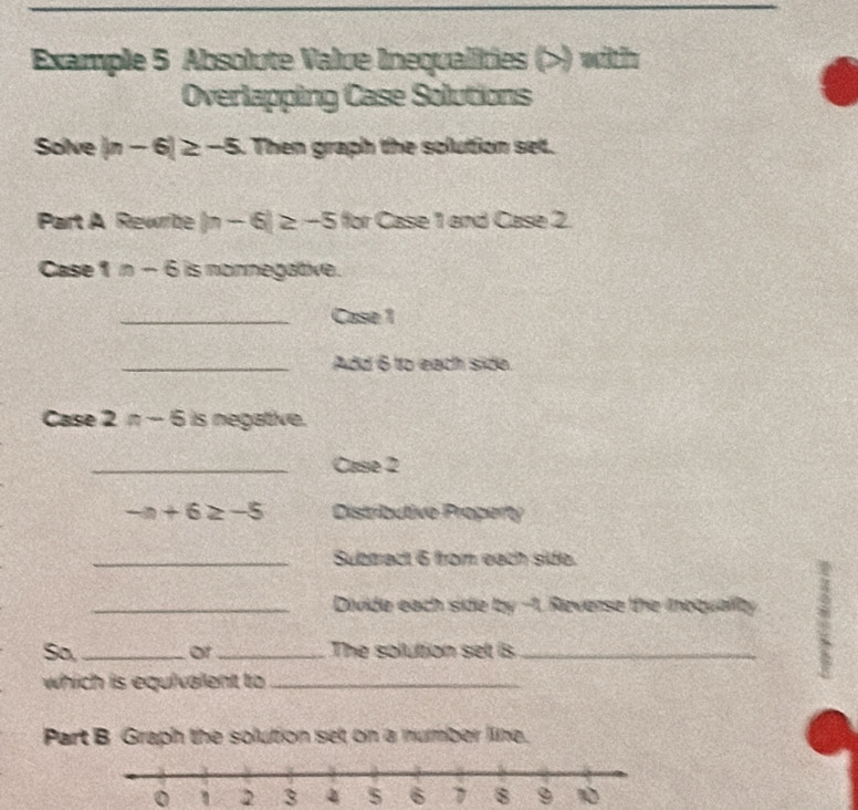 Example 5 Absolute Value Inequalities () with 
Overlapping Case Solutions 
Solve |n-6|≥ -5. Then graph the solution set. 
Part A Rewrite |n-6|≥ -5 for Case 1 and Case 2. 
Case 1 n-6 is nonnegative. 
_Case 1 
_Add 6 to each side. 
Case 2n-5 is negative. 
_Case 2
-n+6≥ -5 Distributive Property 
_Submact 6 from each side. 
_Divide each side by -1. Reverse the inoqualty : 
So,_ or_ The solution set is_ 
which is equivalent to_ 
Part B Graph the solution set on a number line.