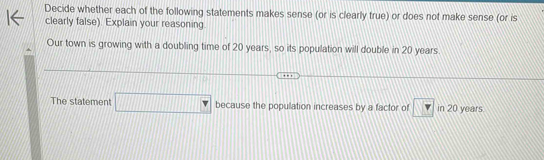 Decide whether each of the following statements makes sense (or is clearly true) or does not make sense (or is 
clearly false). Explain your reasoning. 
Our town is growing with a doubling time of 20 years, so its population will double in 20 years. 
The statement □ because the population increases by a factor of v in 20 years