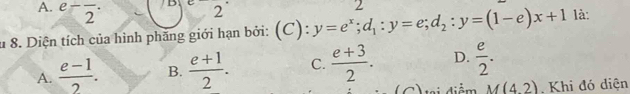 e-frac 2·
B^ 2
u 8. Diện tích của hình phăng giới hạn bởi: (C): y=e^x; d_1:y=e; d_2:y=(1-e)x+1 2
là:
A.  (e-1)/2 . B.  (e+1)/2 . C.  (e+3)/2 . D.  e/2 . 
tại điểm M(4,2) Khi đó diện