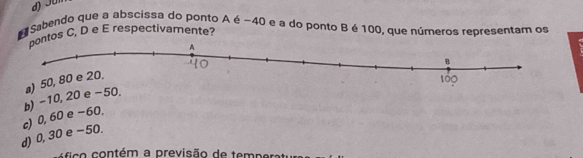 d) Jüi
# Sabendo que a abscissa do ponto A é −40 e a do ponto Bé 100, que números representam os
tos C, D e E respectivamente?
d) 0,30 e -50. c) 0, 60 e −60. b) −10, 20 e −50. a) 5
c o ontém a previsão de temp ers