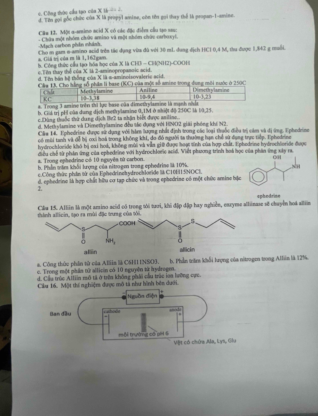 c. Công thức cầu tạo của X là  .
d. Tên gọi gốc chức của X là propyl amine, còn tên gọi thay thế là propan-1-amine.
Câu 12. Một α-amino acid X có các đặc điểm cấu tạo sau:
- Chứa một nhóm chức amino và một nhóm chức carboxyl.
-Mạch carbon phân nhánh.
Cho m gam α-amino acid trên tác dụng vừa đủ với 30 mL dung dịch HCl 0,4 M, thu được 1,842 g muối.
a. Giá trị của m là 1,162gam.
b. Công thức cầu tạo hóa học của X là CH3 - CH(NH2)-COOH
c.Tên thay thế của X là 2-aminopropanoic acid.
d. Tên bán hệ thống của X là α-aminoisovaleric acid.
se (KC) của một số amine trong dung môi nước ở 250C
a. Trong 3 amine trên thì lực 
b. Giá trị pH của dung dịch methylamine 0,1M ở nhiệt độ 250C là 10,25.
c.Dùng thuốc thử dung dịch Br2 ta nhận biết được aniline..
d. Methylamine và Dimethylamine đều tác dụng với HNO2 giải phóng khí N2.
Câu 14. Ephedrine được sử dụng với hàm lượng nhất định trong các loại thuốc điều trị cảm và dị ứng. Ephedrine
có mùi tanh và dễ bị oxi hoá trong không khí, do đó người ta thường hạn chế sử dụng trực tiếp. Ephedrine
hydrochloride khó bị oxi hoá, không mùi và vẫn giữ được hoạt tính của hợp chất. Ephedrine hydrochloride được
điều chế từ phản ứng của ephedrine với hydrochloric acid. Viết phương trình hoá học của phản ứng xây ra.
a. Trong ephedrine có 10 nguyên tử carbon.
b. Phần trăm khối lượng của nitrogen trong ephedrine là 10%.
c.Công thức phân tử của Ephedrinehydrochloride là C10H15NOCl.
d. ephedrine là hợp chất hữu cơ tạp chức và trong ephedrine có một chức amine bậc
2.
ephedrine
Câu 15. Alliin là một amino acid có trong tỏi tươi, khi đập dập hay nghiền, enzyme alliinase sẽ chuyển hoá alliin
a. Công thức phân tử của Alliin là C6H11NSO3. b. Phần trăm khối lượng của nitrogen trong Alliin là 12%.
c. Trong một phân tử allicin có 10 nguyên tử hydrogen.
d. Cấu trúc Alliin mô tả ở trên không phải cấu trúc ion lưỡng cực.
Câu 16. Một thí nghiệm được mô tả như hình bên dưới.