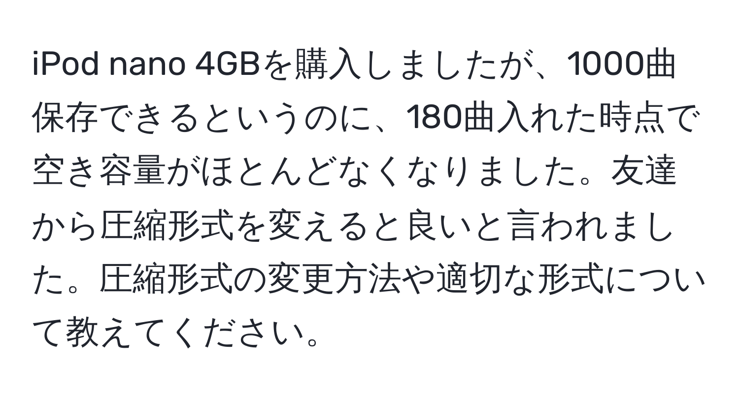 iPod nano 4GBを購入しましたが、1000曲保存できるというのに、180曲入れた時点で空き容量がほとんどなくなりました。友達から圧縮形式を変えると良いと言われました。圧縮形式の変更方法や適切な形式について教えてください。