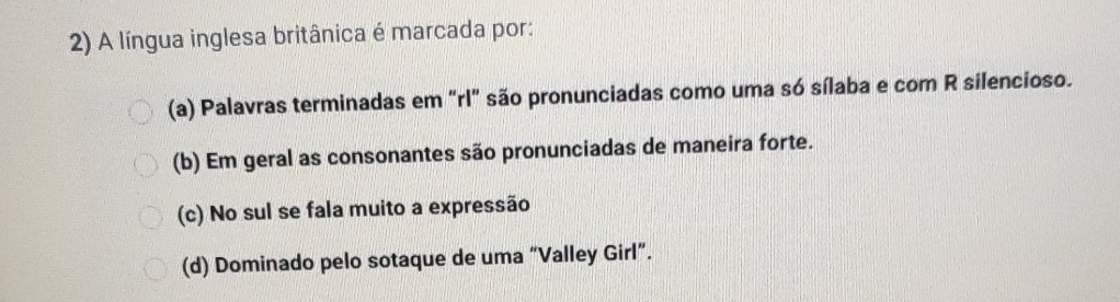 A língua inglesa britânica é marcada por:
(a) Palavras terminadas em "rl" são pronunciadas como uma só sílaba e com R silencioso.
(b) Em geral as consonantes são pronunciadas de maneira forte.
(c) No sul se fala muito a expressão
(d) Dominado pelo sotaque de uma “Valley Girl”.