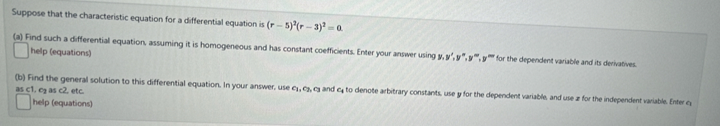 Suppose that the characteristic equation for a differential equation is (r-5)^2(r-3)^2=0. 
(a) Find such a differential equation, assuming it is homogeneous and has constant coefficients. Enter your answer using y, y', y'',y'',y''',y'prime prime  for the dependent variable and its derivatives.
help (equations)
as c1, c₂ as c2, etc.
(b) Find the general solution to this differential equation. In your answer, use c_1, c_2, c_3 and c to denote arbitrary constants, use y for the dependent variable, and use z for the independent variable. Enter c
help (equations)