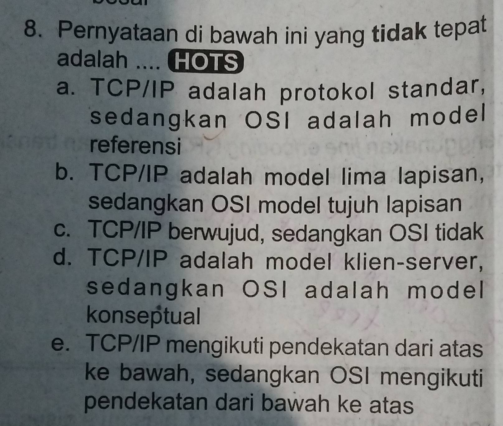 Pernyataan di bawah ini yang tidak tepat
adalah .... HOTS
a. TCP/IP adalah protokol standar,
sedangkan OSI adalah model
referensi
b. TCP/IP adalah model lima lapisan,
sedangkan OSI model tujuh lapisan
c. TCP/IP berwujud, sedangkan OSI tidak
d. TCP/IP adalah model klien-server,
sedangkan OSI adalah model
konseptual
e. TCP/IP mengikuti pendekatan dari atas
ke bawah, sedangkan OSI mengikuti
pendekatan dari bawah ke atas